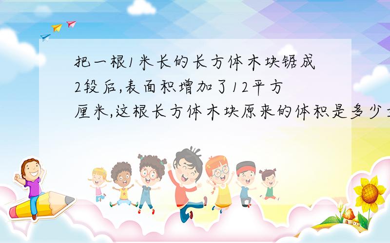 把一根1米长的长方体木块锯成2段后,表面积增加了12平方厘米,这根长方体木块原来的体积是多少立方厘米?