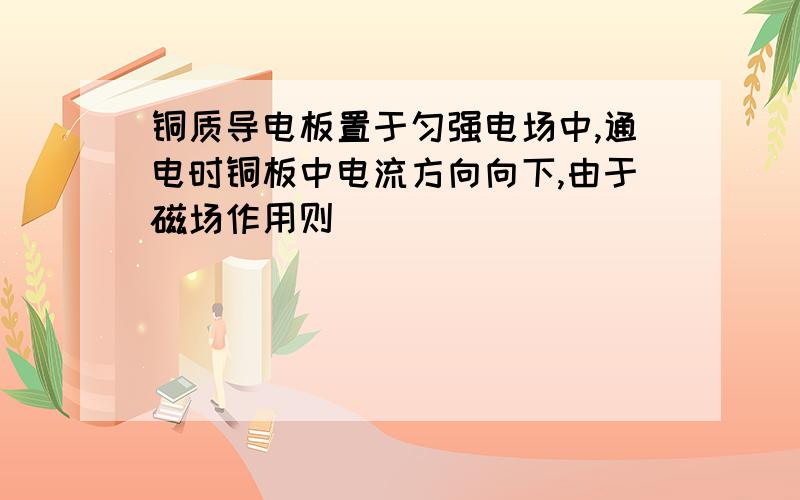 铜质导电板置于匀强电场中,通电时铜板中电流方向向下,由于磁场作用则