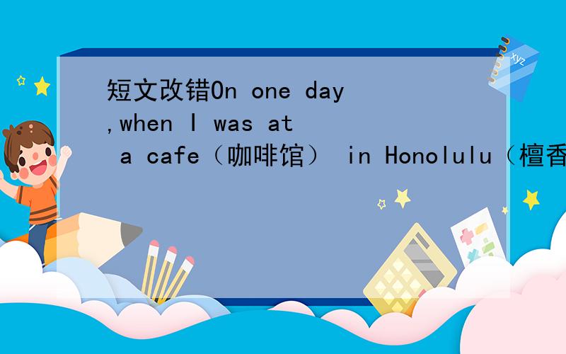 短文改错On one day,when I was at a cafe（咖啡馆） in Honolulu（檀香山）I s