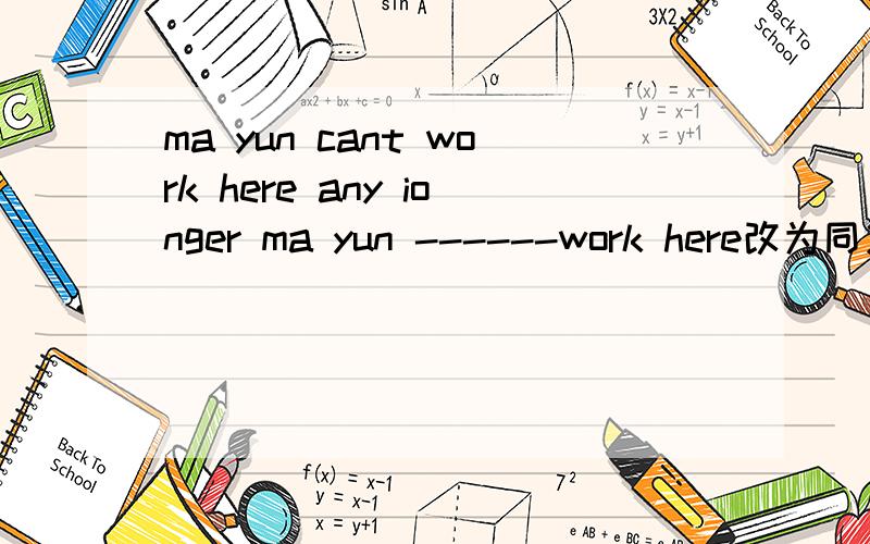 ma yun cant work here any ionger ma yun ------work here改为同义句