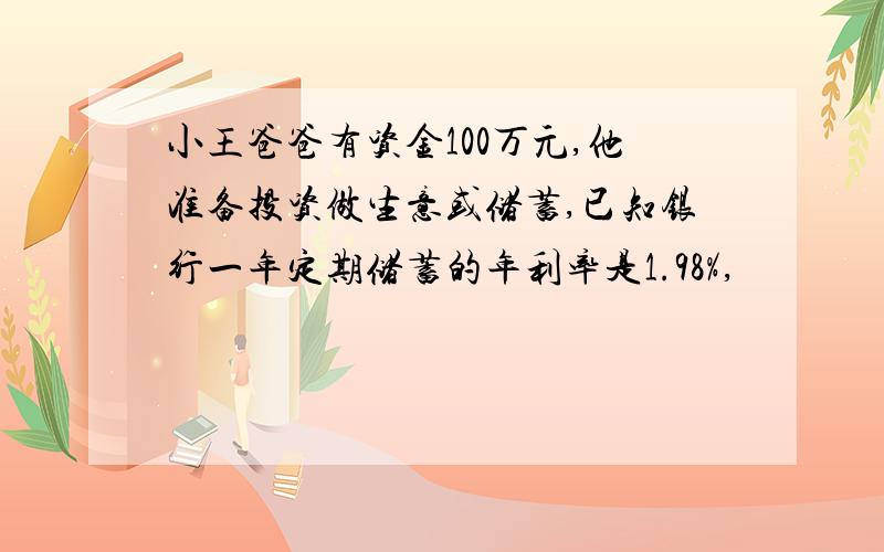 小王爸爸有资金100万元,他准备投资做生意或储蓄,已知银行一年定期储蓄的年利率是1.98%,