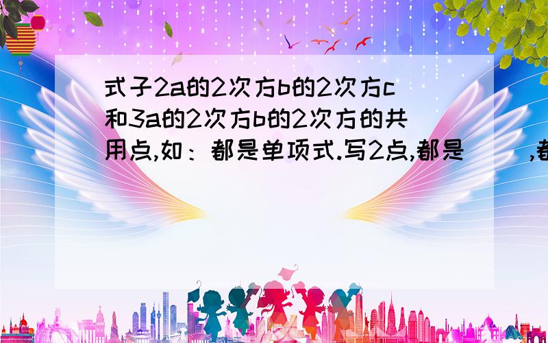 式子2a的2次方b的2次方c和3a的2次方b的2次方的共用点,如：都是单项式.写2点,都是（ ）,都是（ ).