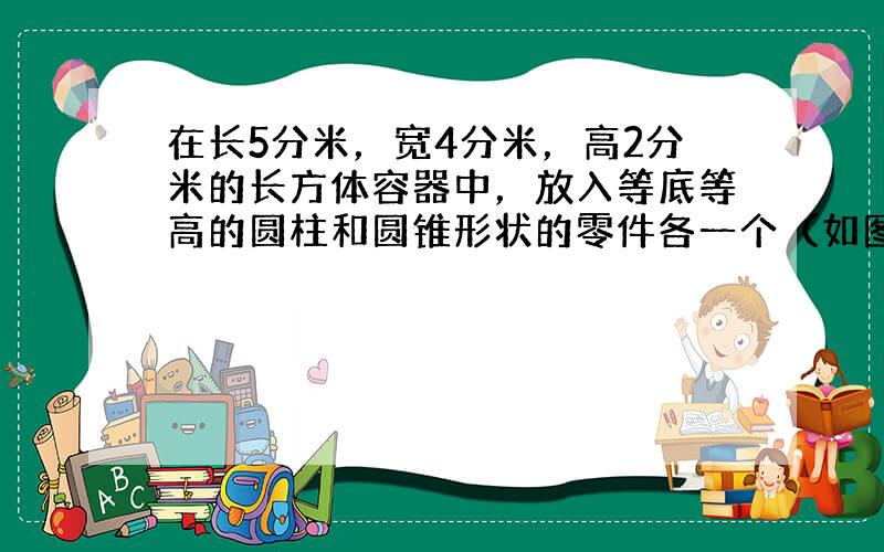 在长5分米，宽4分米，高2分米的长方体容器中，放入等底等高的圆柱和圆锥形状的零件各一个（如图），容器内的洗涤液上升0.3