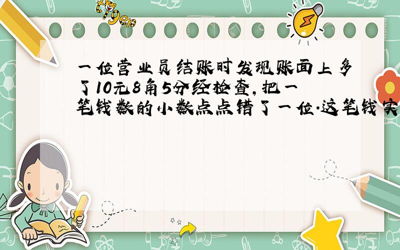 一位营业员结账时发现账面上多了10元8角5分经检查,把一笔钱数的小数点点错了一位.这笔钱实际是多少钱?