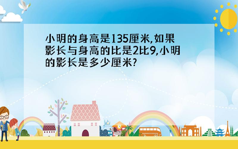 小明的身高是135厘米,如果影长与身高的比是2比9,小明的影长是多少厘米?