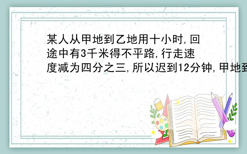 某人从甲地到乙地用十小时,回途中有3千米得不平路,行走速度减为四分之三,所以迟到12分钟,甲地到乙地的距离是（ ）米.