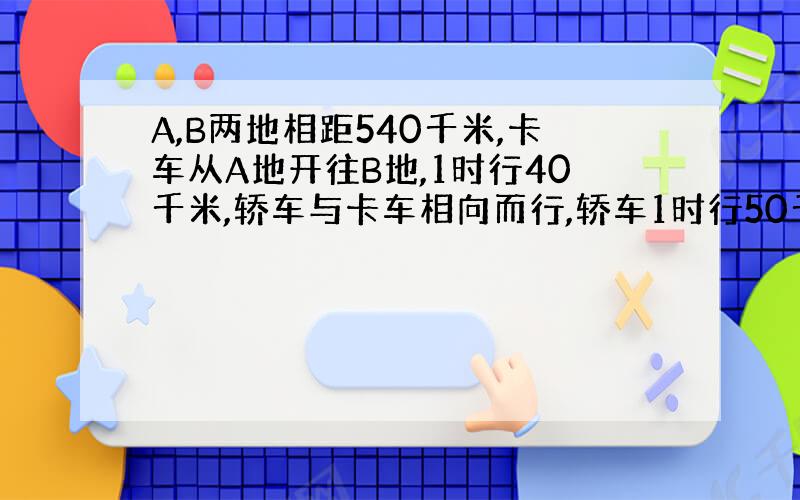 A,B两地相距540千米,卡车从A地开往B地,1时行40千米,轿车与卡车相向而行,轿车1时行50千米.