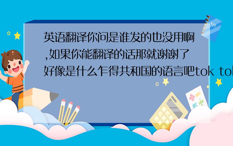 英语翻译你问是谁发的也没用啊,如果你能翻译的话那就谢谢了好像是什么乍得共和国的语言吧tok toksltmatou es