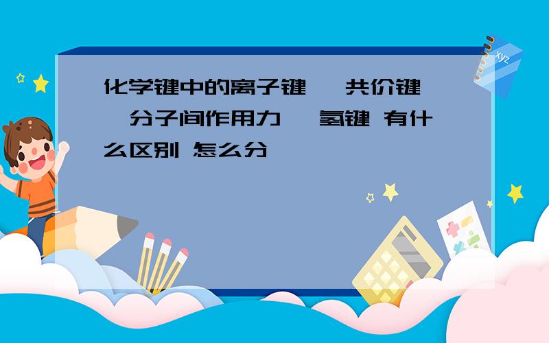 化学键中的离子键 ,共价键 ,分子间作用力 ,氢键 有什么区别 怎么分