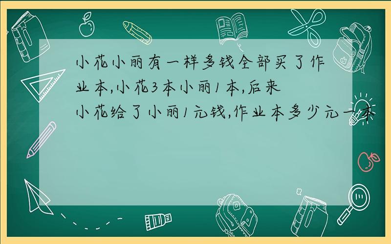 小花小丽有一样多钱全部买了作业本,小花3本小丽1本,后来小花给了小丽1元钱,作业本多少元一本