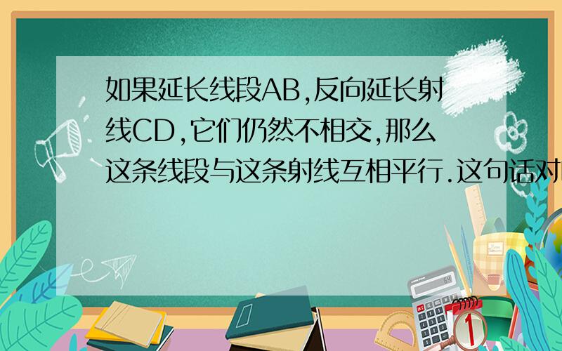 如果延长线段AB,反向延长射线CD,它们仍然不相交,那么这条线段与这条射线互相平行.这句话对吗?