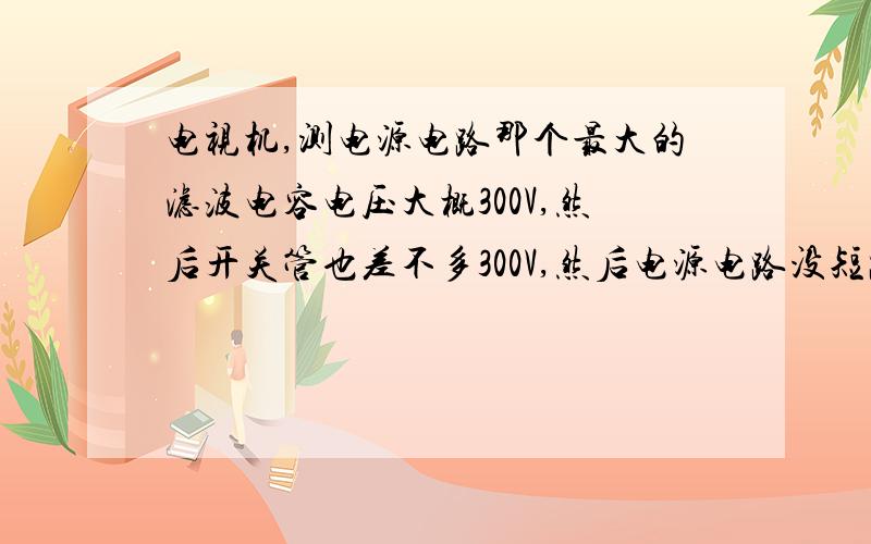 电视机,测电源电路那个最大的滤波电容电压大概300V,然后开关管也差不多300V,然后电源电路没短路的地方,负载这边都没