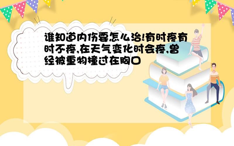 谁知道内伤要怎么治!有时疼有时不疼,在天气变化时会疼,曾经被重物撞过在胸口