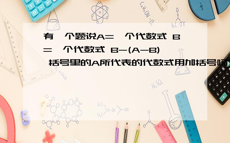 有一个题说A=一个代数式 B=一个代数式 B-(A-B) 括号里的A所代表的代数式用加括号吗?