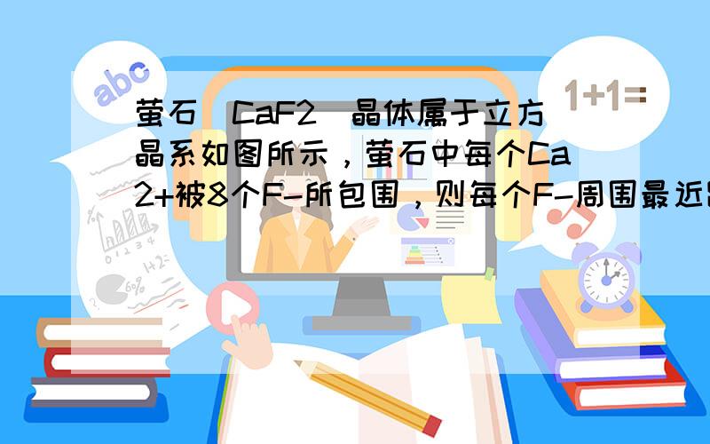 萤石（CaF2）晶体属于立方晶系如图所示，萤石中每个Ca2+被8个F-所包围，则每个F-周围最近距离的Ca2+数目为（