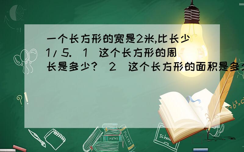 一个长方形的宽是2米,比长少1/5.（1）这个长方形的周长是多少?（2）这个长方形的面积是多少?