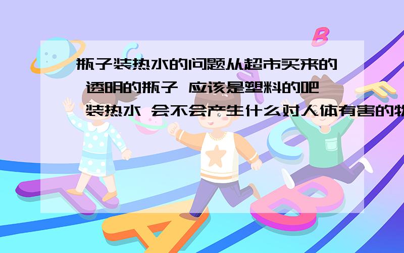 瓶子装热水的问题从超市买来的 透明的瓶子 应该是塑料的吧 装热水 会不会产生什么对人体有害的物质啊瓶子上写着希乐 还有一