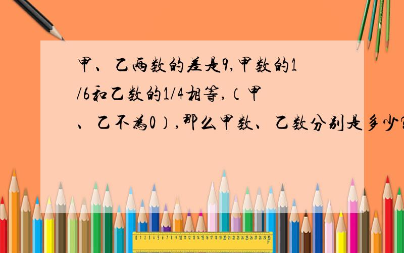 甲、乙两数的差是9,甲数的1/6和乙数的1/4相等,（甲、乙不为0）,那么甲数、乙数分别是多少?