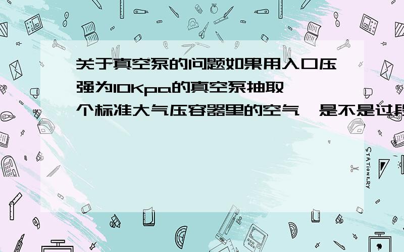 关于真空泵的问题如果用入口压强为10Kpa的真空泵抽取一个标准大气压容器里的空气,是不是过段时间后容器里的压强也会成为1