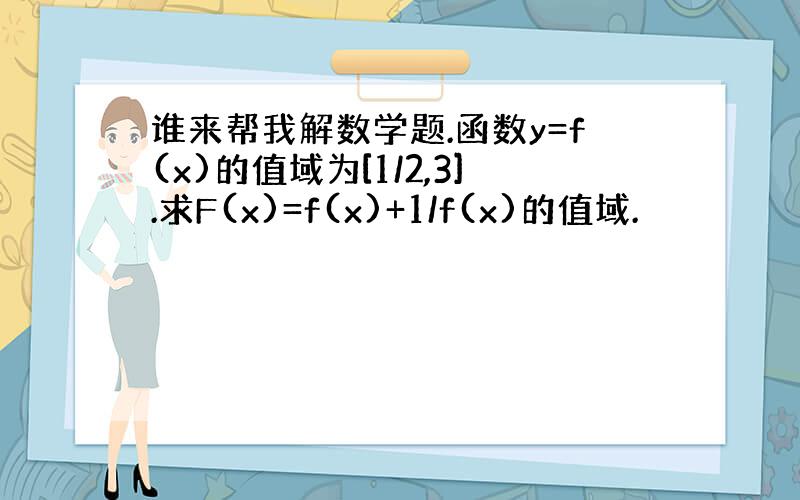 谁来帮我解数学题.函数y=f(x)的值域为[1/2,3].求F(x)=f(x)+1/f(x)的值域.