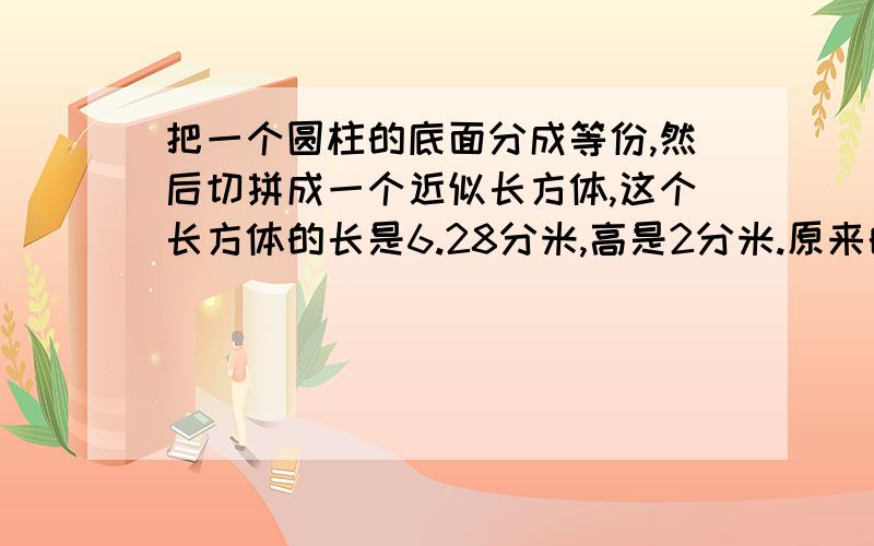 把一个圆柱的底面分成等份,然后切拼成一个近似长方体,这个长方体的长是6.28分米,高是2分米.原来的圆柱的底面半径与高的