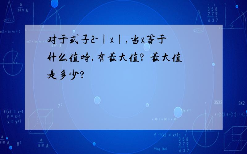 对于式子2-|x|,当x等于什么值时,有最大值? 最大值是多少?