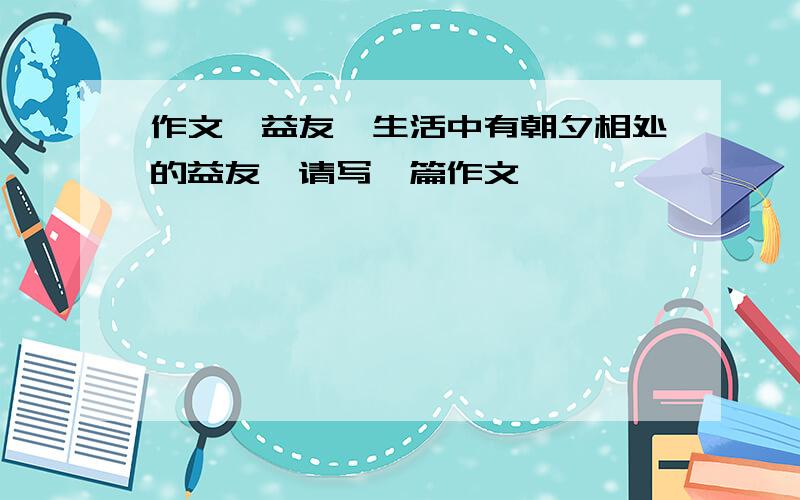 作文《益友》生活中有朝夕相处的益友,请写一篇作文