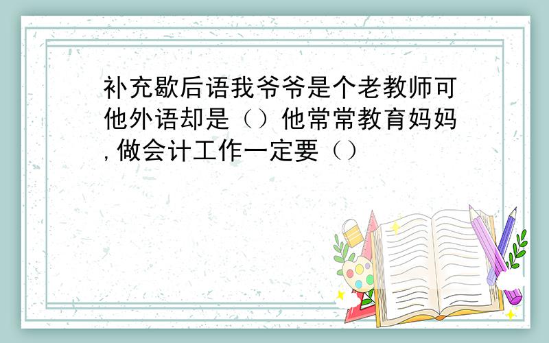 补充歇后语我爷爷是个老教师可他外语却是（）他常常教育妈妈,做会计工作一定要（）