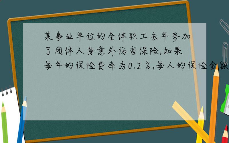 某事业单位的全体职工去年参加了团体人身意外伤害保险,如果每年的保险费率为0.2％,每人的保险金额都5000元,这个单位一