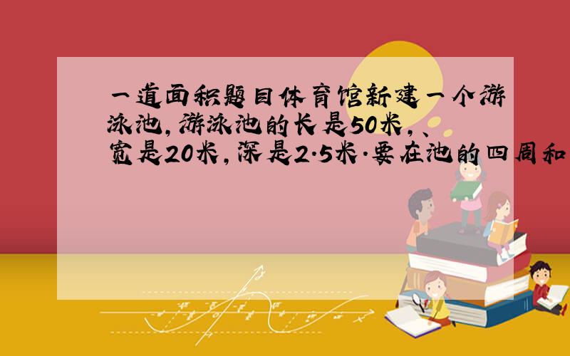 一道面积题目体育馆新建一个游泳池,游泳池的长是50米,、宽是20米,深是2.5米.要在池的四周和底面贴上瓷砖,共需要贴多