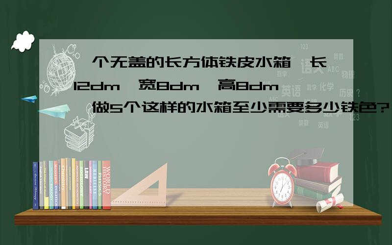 一个无盖的长方体铁皮水箱,长12dm,宽8dm,高8dm,做5个这样的水箱至少需要多少铁色?