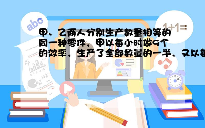 甲、乙两人分别生产数量相等的同一种零件，甲以每小时做9个的效率，生产了全部数量的一半，又以每小时做11个的效率生产完剩下