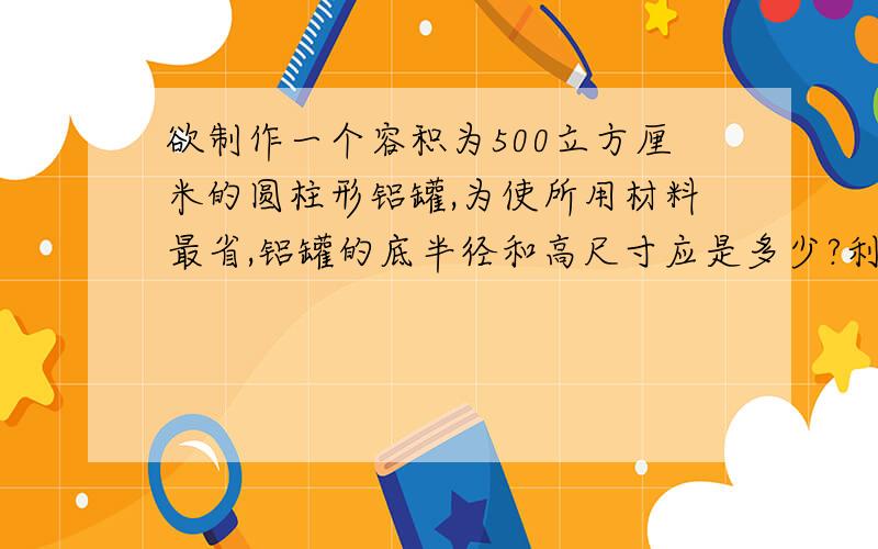 欲制作一个容积为500立方厘米的圆柱形铝罐,为使所用材料最省,铝罐的底半径和高尺寸应是多少?利用函数的最值解决.