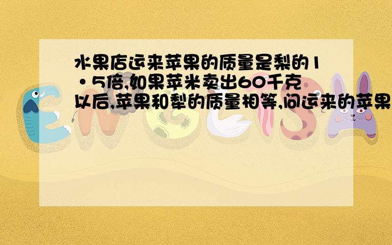 水果店运来苹果的质量是梨的1·5倍,如果苹米卖出60千克以后,苹果和犁的质量相等,问运来的苹果和犁各是多少千克?