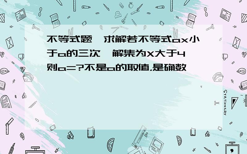 不等式题,求解若不等式ax小于a的三次,解集为X大于4,则a=?不是a的取值，是确数