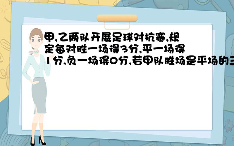 甲,乙两队开展足球对抗赛,规定每对胜一场得3分,平一场得1分,负一场得0分,若甲队胜场是平场的三倍,平场比负场多一场,共