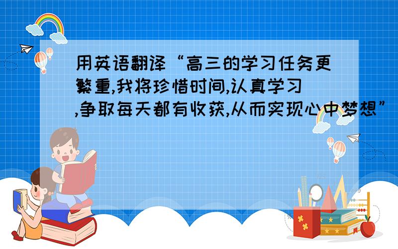 用英语翻译“高三的学习任务更繁重,我将珍惜时间,认真学习,争取每天都有收获,从而实现心中梦想”