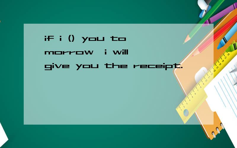 if i () you tomorrow,i will give you the receipt.