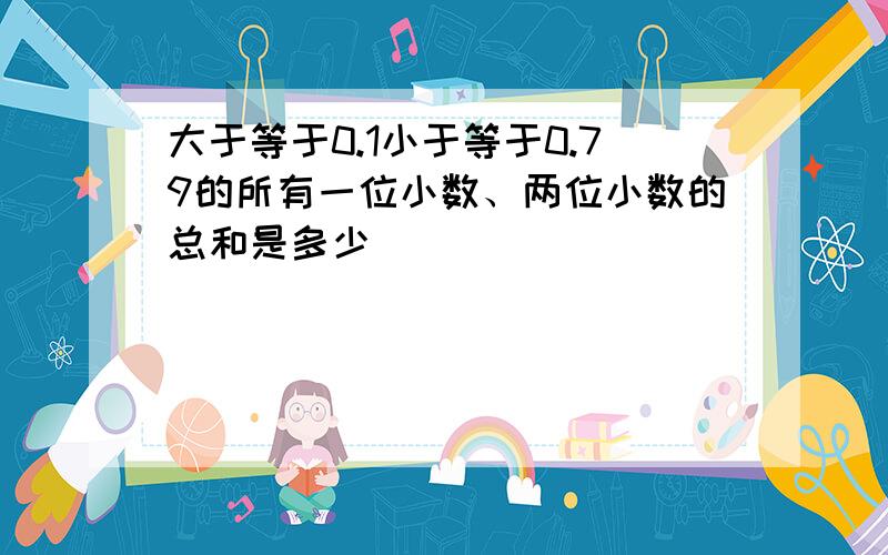 大于等于0.1小于等于0.79的所有一位小数、两位小数的总和是多少