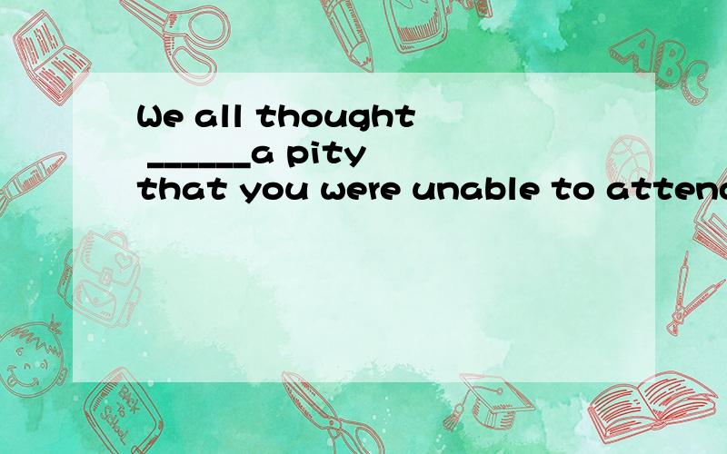 We all thought ______a pity that you were unable to attend o