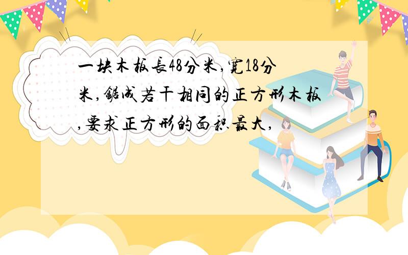 一块木板长48分米,宽18分米,锯成若干相同的正方形木板,要求正方形的面积最大,