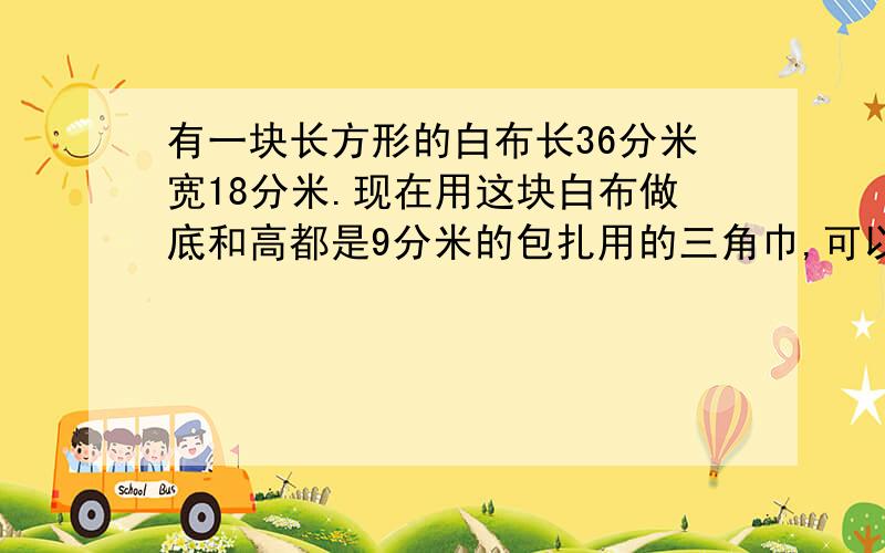 有一块长方形的白布长36分米宽18分米.现在用这块白布做底和高都是9分米的包扎用的三角巾,可以做侈少块?