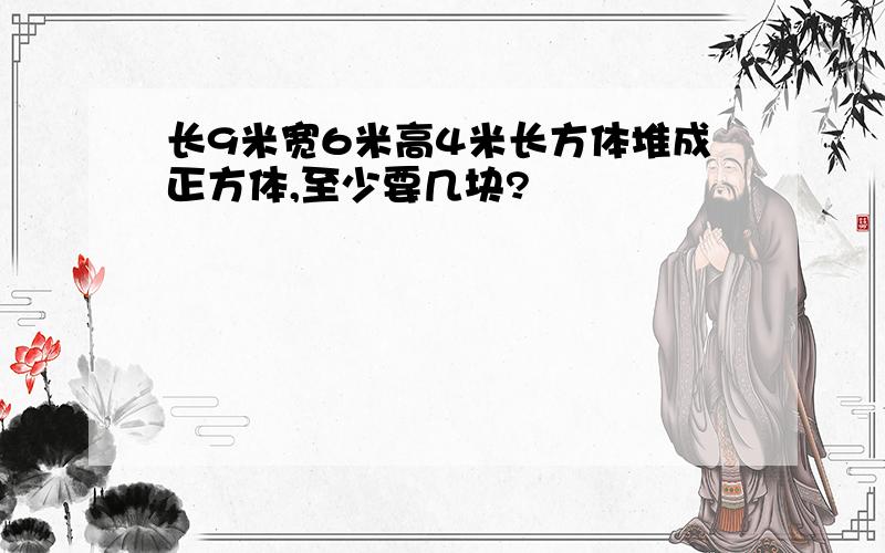 长9米宽6米高4米长方体堆成正方体,至少要几块?