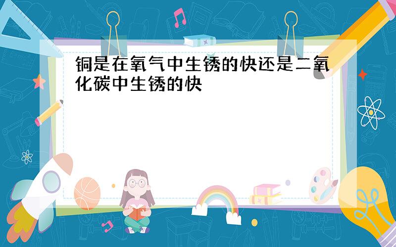 铜是在氧气中生锈的快还是二氧化碳中生锈的快