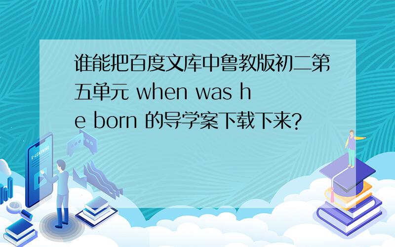 谁能把百度文库中鲁教版初二第五单元 when was he born 的导学案下载下来?