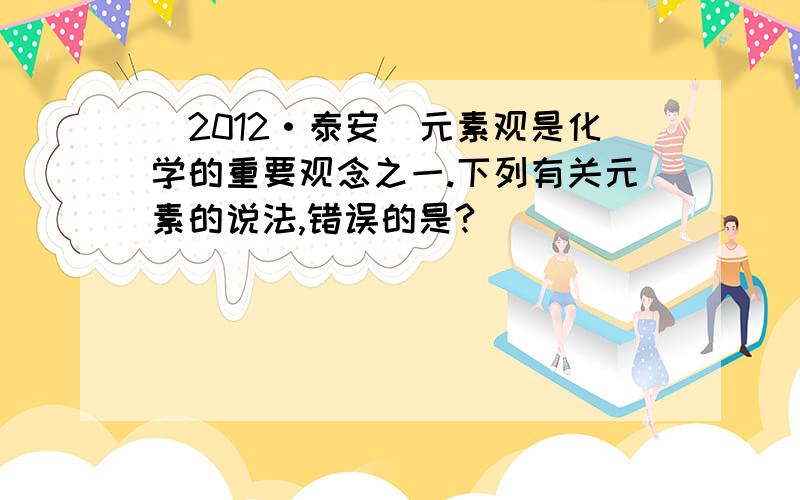 (2012·泰安)元素观是化学的重要观念之一.下列有关元素的说法,错误的是?