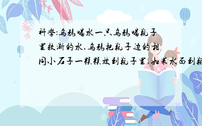 科学：乌鸦喝水一只乌鸦喝瓶子里较渐的水,乌鸦把瓶子边的相同小石子一颗颗放到瓶子里,如果水面到瓶口还差240²立