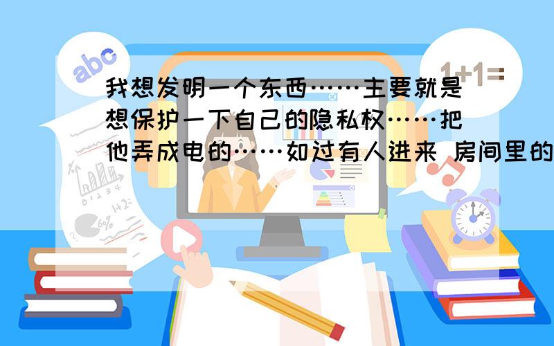 我想发明一个东西……主要就是想保护一下自己的隐私权……把他弄成电的……如过有人进来 房间里的灯就会熄灭或者发光……怎么弄