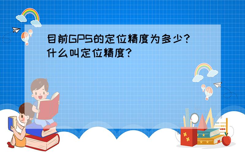 目前GPS的定位精度为多少?什么叫定位精度?