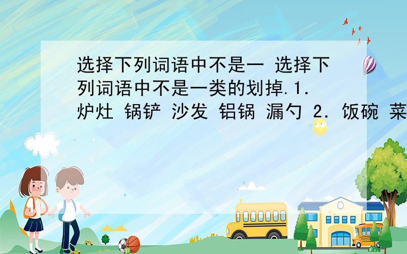 选择下列词语中不是一 选择下列词语中不是一类的划掉.1．炉灶 锅铲 沙发 铝锅 漏勺 2．饭碗 菜碟 汤盆 饭菜 汤勺